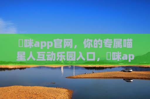 喖咪app官网,你的专属喵星人互动乐园入口,喖咪app官网,专属喵星人互动乐园入口 喖咪app官网,你的专属喵星人互动乐园入口,喖咪app官网,专属喵星人互动乐园入口