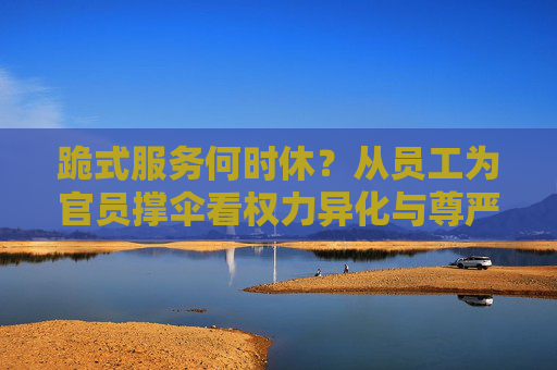 跪式服务何时休?从员工为官员撑伞看权力异化与尊严失守,跪式服务,权力异化与尊严失守 跪式服务何时休?从员工为官员撑伞看权力异化与尊严失守,跪式服务,权力异化与尊严失守