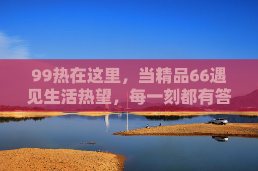 99热在这里,当精品66遇见生活热望,每一刻都有答案,99热×精品66,生活热望的每一刻答案 99热在这里,当精品66遇见生活热望,每一刻都有答案,99热×精品66,生活热望的每一刻答案