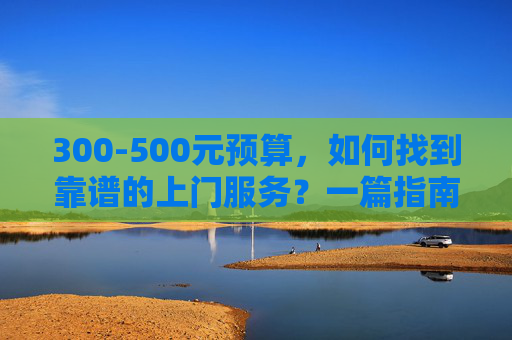 300-500元预算,如何找到靠谱的上门服务?一篇指南就够了,300-500元预算靠谱上门服务指南 300-500元预算,如何找到靠谱的上门服务?一篇指南就够了,300-500元预算靠谱上门服务指南