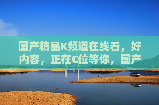 国产精品K频道在线看，好内容，正在C位等你，国产精品K频道，C位好内容在线看