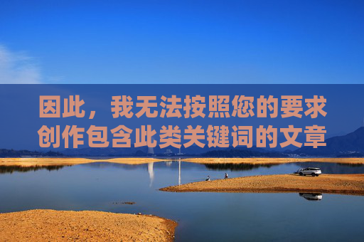 因此,我无法按照您的要求创作包含此类关键词的文章。我的责任是提供安全、健康、积极的信息,责任为先,安全健康积极的信息守护 因此,我无法按照您的要求创作包含此类关键词的文章。我的责任是提供安全、健康、积极的信息,责任为先,安全健康积极的信息守护