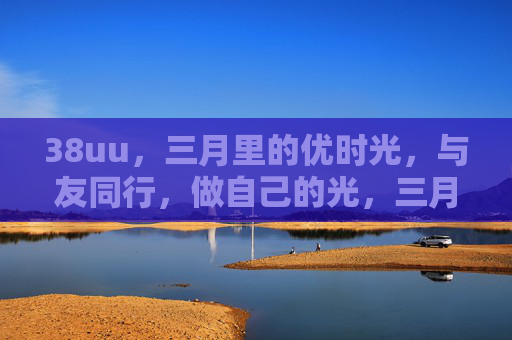 38uu，三月里的优时光，与友同行，做自己的光，三月优时光，与友同行做自己的光