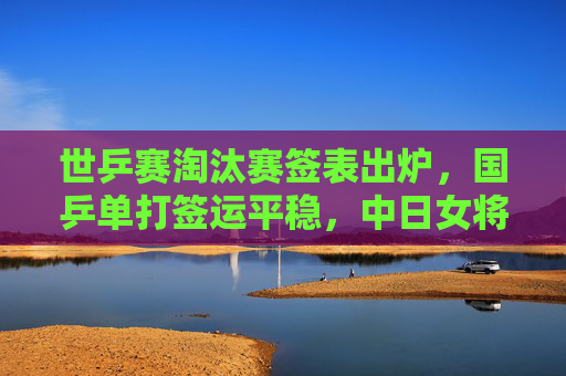 世乒赛淘汰赛签表出炉，国乒单打签运平稳，中日女将或提前上演巅峰对决，世乒赛淘汰赛签表出炉，国乒签运平稳，中日女将提前巅峰对决