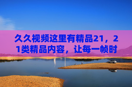 久久视频这里有精品21，21类精品内容，让每一帧时光都值得珍藏，久久视频21类精品，珍藏每一帧时光