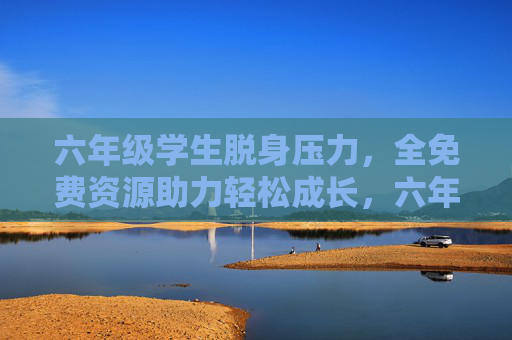 六年级学生脱身压力，全免费资源助力轻松成长，六年级学生减压，全免费资源助力轻松成长