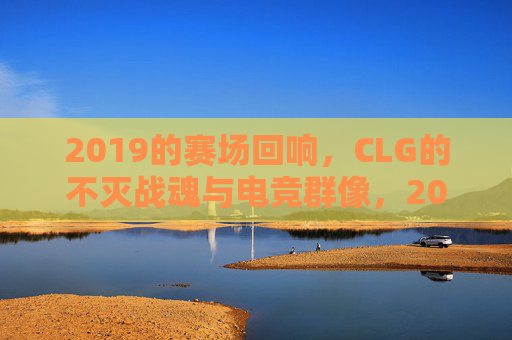 2019的赛场回响，CLG的不灭战魂与电竞群像，2019赛场回响，CLG不灭战魂与电竞群像
