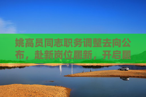姚高员同志职务调整去向公布，赴新岗位履新，开启履职新征程，姚高员同志职务调整去向公布 赴新岗位履新