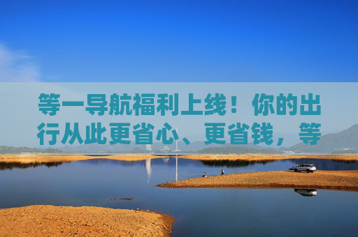 等一导航福利上线！你的出行从此更省心、更省钱，等一导航福利上线，出行从此更省心省钱