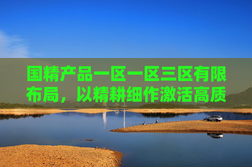 国精产品一区一区三区有限布局，以精耕细作激活高质量发展新动能，国精产品一区一区三区有限布局，以精耕细作激活高质量发展新动能
