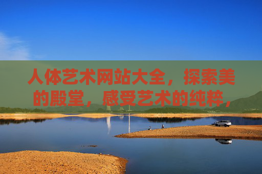 人体艺术网站大全，探索美的殿堂，感受艺术的纯粹，人体艺术网站大全，探索美的殿堂，感受艺术纯粹
