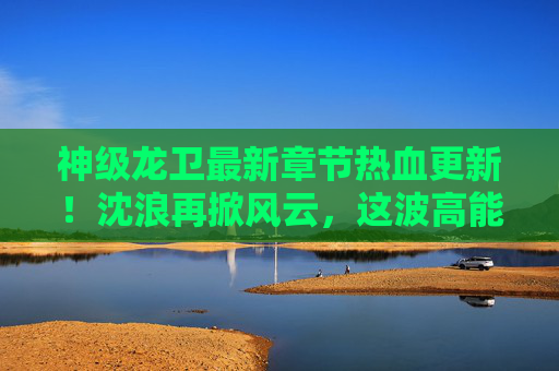 神级龙卫最新章节热血更新！沈浪再掀风云，这波高能操作直接封神！神级龙卫，沈浪高能操作再掀风云，这波更新直接封神！