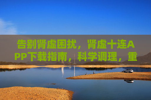 告别肾虚困扰，肾虚十连APP下载指南，科学调理，重拾活力！肾虚十连APP下载指南，科学调理，告别困扰重拾活力