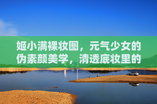 姬小满裸妆图，元气少女的伪素颜美学，清透底妆里的少年感，姬小满元气伪素颜，清透底妆的少年感美学