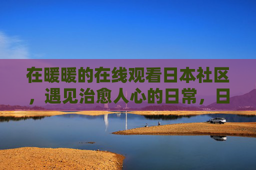 在暖暖的在线观看日本社区，遇见治愈人心的日常，日本社区遇见治愈日常