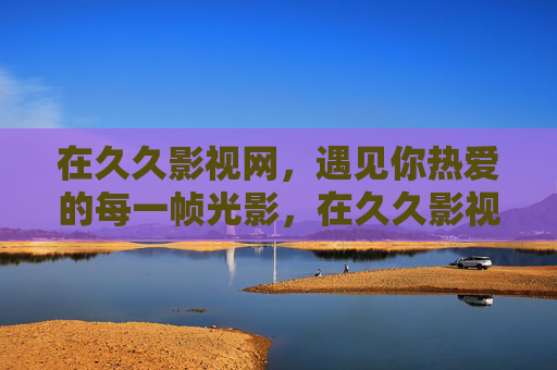 在久久影视网，遇见你热爱的每一帧光影，在久久影视网，遇见你热爱的每一帧光影