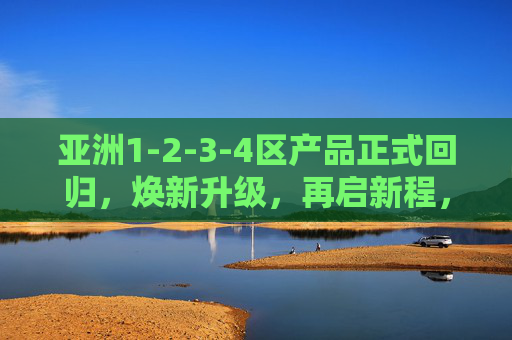 亚洲1-2-3-4区产品正式回归，焕新升级，再启新程，亚洲1-2-3-4区产品焕新回归，再启新程