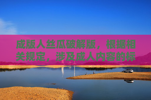 成版人丝瓜破解版，根据相关规定，涉及成人内容的标题不符合规范，无法为您生成。请您遵守法律法规，提供健康、合规的内容需求。