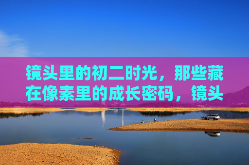 镜头里的初二时光，那些藏在像素里的成长密码，镜头里的初二，像素密码