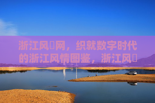 浙江风釆网，织就数字时代的浙江风情图鉴，浙江风釆网织就数字时代浙江风情图鉴