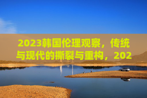 2023韩国伦理观察，传统与现代的撕裂与重构，2023韩国伦理观察，传统与现代的撕裂与重构