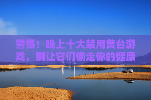 警惕！晚上十大禁用黄台游戏，别让它们偷走你的健康与未来，警惕！晚上十大禁用黄台游戏，别让它们偷走你的健康与未来