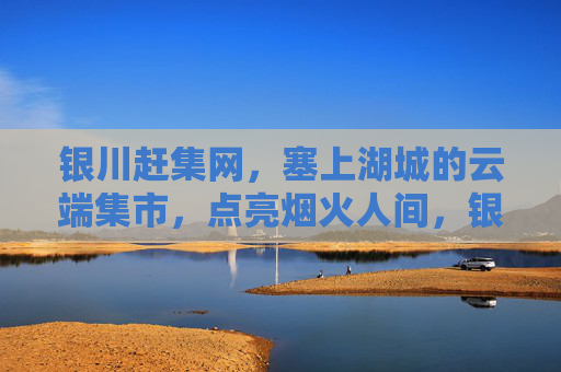 银川赶集网，塞上湖城的云端集市，点亮烟火人间，银川赶集网，塞上湖城云端烟火集市