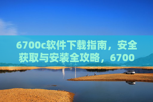 6700c软件下载指南，安全获取与安装全攻略，6700c软件安全下载与安装全攻略