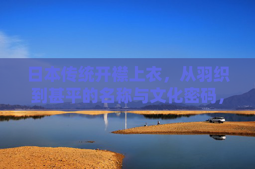 日本传统开襟上衣，从羽织到甚平的名称与文化密码，羽织到甚平，日本传统开襟上衣的名称与文化密码