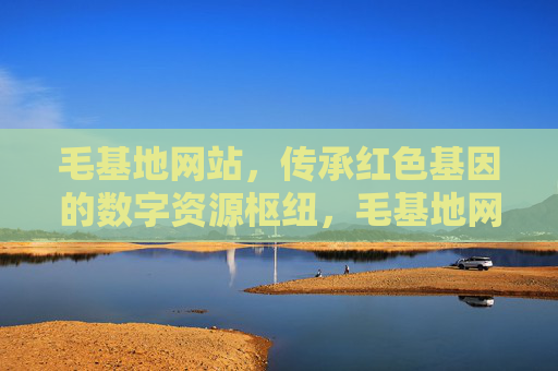 毛基地网站，传承红色基因的数字资源枢纽，毛基地网站，传承红色基因的数字资源枢纽
