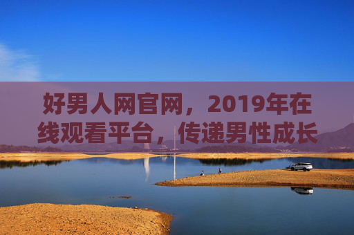 好男人网官网，2019年在线观看平台，传递男性成长正能量，2019好男人网官网，在线观看男性成长正能量平台