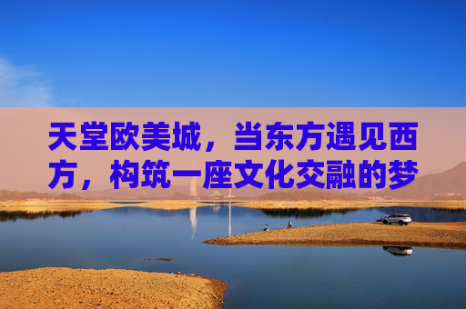 天堂欧美城，当东方遇见西方，构筑一座文化交融的梦幻之城，天堂欧美城，东方遇见西方的梦幻交融之城