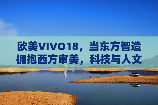 欧美VIVO18，当东方智造拥抱西方审美，科技与人文的双向奔赴，东方智造拥抱西方审美，VIVO18的科技人文双向奔赴