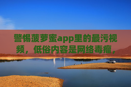 警惕菠萝蜜app里的最污视频，低俗内容是网络毒瘤，法律道德不容触碰，警惕菠萝蜜app低俗视频，网络毒瘤，法律道德不容触碰