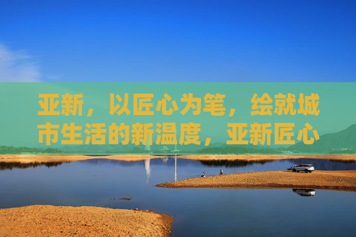 亚新，以匠心为笔，绘就城市生活的新温度，亚新匠心，绘就城市生活新温度