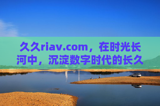 久久riav.com，在时光长河中，沉淀数字时代的长久价值，久久riav，时光沉淀数字长久价值