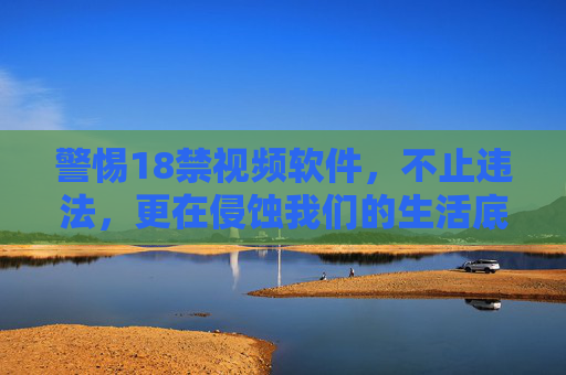 警惕18禁视频软件，不止违法，更在侵蚀我们的生活底线，警惕18禁视频软件，违法侵蚀生活底线
