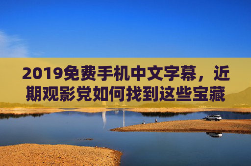 2019免费手机中文字幕，近期观影党如何找到这些宝藏资源？2019免费手机中文字幕，近期观影党寻宝攻略