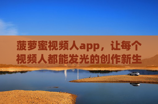 菠萝蜜视频人app，让每个视频人都能发光的创作新生态，菠萝蜜视频人app，每个视频人都能发光的创作新生态