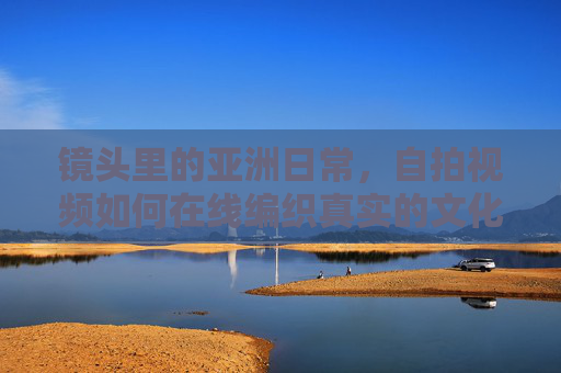 镜头里的亚洲日常，自拍视频如何在线编织真实的文化共鸣，镜头里的亚洲日常，自拍视频在线编织文化共鸣