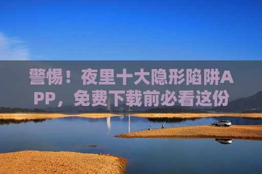警惕！夜里十大隐形陷阱APP，免费下载前必看这份避坑指南，警惕！夜间十大隐形陷阱APP，免费下载前必看避坑指南