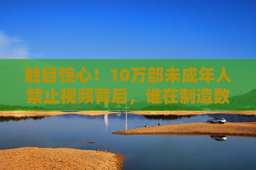 触目惊心！10万部未成年人禁止视频背后，谁在制造数字毒瘤？10万部未成年人禁播视频背后，谁在制造数字毒瘤？