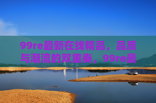 99re最新在线精品，品质与潮流的双重奏，99re最新在线精品，品质与潮流的双重奏