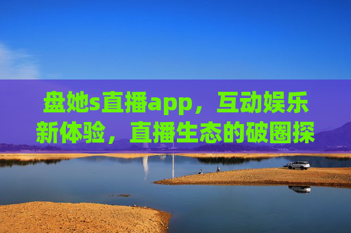 盘她s直播app，互动娱乐新体验，直播生态的破圈探索，盘她s直播app，互动娱乐新体验，直播生态破圈探索
