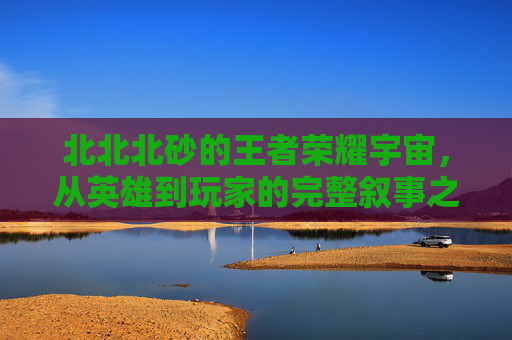 北北北砂的王者荣耀宇宙，从英雄到玩家的完整叙事之旅，北北北砂的王者荣耀宇宙，英雄与玩家的完整叙事之旅