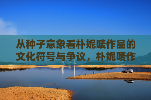 从种子意象看朴妮唛作品的文化符号与争议，朴妮唛作品中的种子意象，文化符号与争议