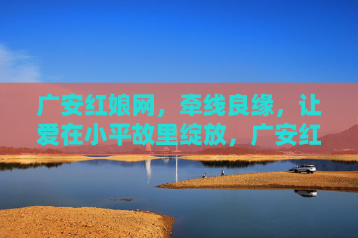 广安红娘网，牵线良缘，让爱在小平故里绽放，广安红娘网，牵线良缘，爱绽小平故里
