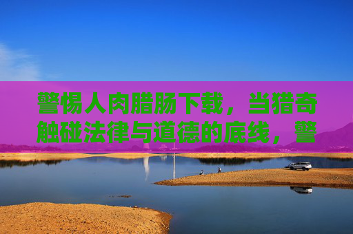 警惕人肉腊肠下载，当猎奇触碰法律与道德的底线，警惕人肉腊肠下载，猎奇触碰法律与道德底线