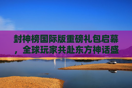 封神榜国际版重磅礼包启幕，全球玩家共赴东方神话盛宴，封神榜国际版重磅礼包启幕 全球玩家共赴东方神话盛宴