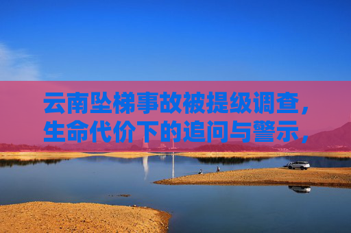 云南坠梯事故被提级调查，生命代价下的追问与警示，云南坠梯事故提级调查，生命代价下的追问与警示